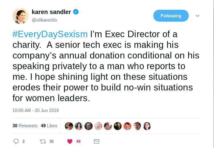 “#EveryDaySexism I'm Exec Director of a charity.  A senior tech exec is making his company's annual donation conditional on his speaking privately to a man who reports to me. I hope shining light on these situations erodes their power to build no-win situations for women leaders.” — Karen Sandler